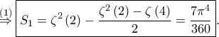 \displaystyle \overset{\left ( 1 \right )}\Rightarrow \boxed{S_{1}=\zeta ^{2}\left ( 2 \right )-\frac{\zeta ^{2}\left ( 2 \right )-\zeta \left ( 4 \right )}{2}=\frac{7\pi ^{4}}{360}}. \displaystyle \overset{\left ( 1 \right )}\Rightarrow \boxed{S_{1}=\zeta ^{2}\left ( 2 \right )-\frac{\zeta ^{2}\left ( 2 \right )-\zeta \left ( 4 \right )}{2}=\frac{7\pi ^{4}}{360}}.