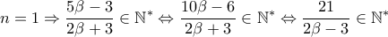 \displaystyle n=1\Rightarrow \frac{5\beta -3}{2\beta +3}\in \mathbb{N}^{\ast }\Leftrightarrow \frac{10\beta -6}{2\beta +3}\in \mathbb{N}^{\ast }\Leftrightarrow \frac{21}{2\beta -3}\in \mathbb{N}^{\ast } \displaystyle n=1\Rightarrow \frac{5\beta -3}{2\beta +3}\in \mathbb{N}^{\ast }\Leftrightarrow \frac{10\beta -6}{2\beta +3}\in \mathbb{N}^{\ast }\Leftrightarrow \frac{21}{2\beta -3}\in \mathbb{N}^{\ast }