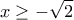 \displaystyle{ 
x \ge  - \sqrt 2  
}