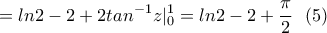 \displaystyle{= ln2-2+2tan^{-1}z|_{0}^{1}=ln2-2+\frac{\pi}{2} \ \ (5) } \displaystyle{= ln2-2+2tan^{-1}z|_{0}^{1}=ln2-2+\frac{\pi}{2} \ \ (5) }