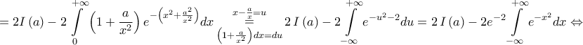 \displaystyle{ = 2I\left( a \right) - 2\int\limits_0^{ + \infty } {\left( {1 + \frac{a}{{{x^2}}}} \right){e^{ - \left( {{x^2} + \frac{{{a^2}}}{{{x^2}}}} \right)}}dx} \mathop  = \limits_{\left( {1 + \frac{a}{{{x^2}}}} \right)dx = du}^{x - \frac{a}{x} = u} 2\,I\left( a \right) - 2\int\limits_{ - \infty }^{ + \infty } {{e^{ - {u^2} - 2}}} du = 2\,I\left( a \right) - 2{e^{ - 2}}\int\limits_{ - \infty }^{ + \infty } {{e^{ - {x^2}}}} dx \Leftrightarrow }