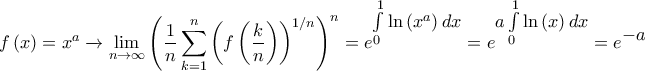 \displaystyle{f\left( x \right) = {x^a}\xrightarrow{{}}\mathop {\lim }\limits_{n \to \infty } {\left( {\frac{1}{n}\sum\limits_{k = 1}^n {{{\left( {f\left( {\frac{k}{n}} \right)} \right)}^{1/n}}} } \right)^n} = {e^\big{{\int\limits_0^1 {\ln \left( {{x^a}} \right)dx} }}} = {e^\big{{a\int\limits_0^1 {\ln \left( x \right)dx} }} = {e^\big{{ - a}}}}} \displaystyle{f\left( x \right) = {x^a}\xrightarrow{{}}\mathop {\lim }\limits_{n \to \infty } {\left( {\frac{1}{n}\sum\limits_{k = 1}^n {{{\left( {f\left( {\frac{k}{n}} \right)} \right)}^{1/n}}} } \right)^n} = {e^\big{{\int\limits_0^1 {\ln \left( {{x^a}} \right)dx} }}} = {e^\big{{a\int\limits_0^1 {\ln \left( x \right)dx} }} = {e^\big{{ - a}}}}}