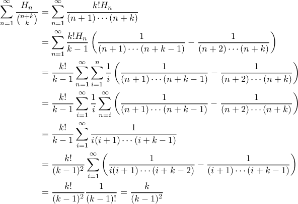 \displaystyle
\begin{aligned}
\sum_{n=1}^{\infty} \frac{H_n}{\binom{n+k}{k}} &= \sum_{n=1}^{\infty} \frac{k!H_n}{(n+1) \cdots (n+k)} \\
&= \sum_{n=1}^{\infty} \frac{k!H_n}{k-1} \left(\frac{1}{(n+1)\cdots (n+k-1)} - \frac{1}{(n+2) \cdots (n+k)} \right) \\
&= \frac{k!}{k-1}\sum_{n=1}^{\infty} \sum_{i=1}^n \frac{1}{i} \left(\frac{1}{(n+1)\cdots (n+k-1)} - \frac{1}{(n+2) \cdots (n+k)} \right) \\
&= \frac{k!}{k-1} \sum_{i=1}^{\infty} \frac{1}{i} \sum_{n=i}^{\infty} \left(\frac{1}{(n+1)\cdots (n+k-1)} - \frac{1}{(n+2) \cdots (n+k)} \right) \\
&= \frac{k!}{k-1} \sum_{i=1}^{\infty} \frac{1}{i(i+1) \cdots (i+k-1)} \\
&= \frac{k!}{(k-1)^2} \sum_{i=1}^{\infty} \left(\frac{1}{i(i+1) \cdots (i+k-2)} - \frac{1}{(i+1) \cdots (i+k-1)}\right) \\
&= \frac{k!}{(k-1)^2} \frac{1}{(k-1)!} = \frac{k}{(k-1)^2}
\end{aligned}
\displaystyle
\begin{aligned}
\sum_{n=1}^{\infty} \frac{H_n}{\binom{n+k}{k}} &= \sum_{n=1}^{\infty} \frac{k!H_n}{(n+1) \cdots (n+k)} \\
&= \sum_{n=1}^{\infty} \frac{k!H_n}{k-1} \left(\frac{1}{(n+1)\cdots (n+k-1)} - \frac{1}{(n+2) \cdots (n+k)} \right) \\
&= \frac{k!}{k-1}\sum_{n=1}^{\infty} \sum_{i=1}^n \frac{1}{i} \left(\frac{1}{(n+1)\cdots (n+k-1)} - \frac{1}{(n+2) \cdots (n+k)} \right) \\
&= \frac{k!}{k-1} \sum_{i=1}^{\infty} \frac{1}{i} \sum_{n=i}^{\infty} \left(\frac{1}{(n+1)\cdots (n+k-1)} - \frac{1}{(n+2) \cdots (n+k)} \right) \\
&= \frac{k!}{k-1} \sum_{i=1}^{\infty} \frac{1}{i(i+1) \cdots (i+k-1)} \\
&= \frac{k!}{(k-1)^2} \sum_{i=1}^{\infty} \left(\frac{1}{i(i+1) \cdots (i+k-2)} - \frac{1}{(i+1) \cdots (i+k-1)}\right) \\
&= \frac{k!}{(k-1)^2} \frac{1}{(k-1)!} = \frac{k}{(k-1)^2}
\end{aligned}