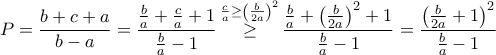 \displaystyle{P = \frac{{b + c + a}}{{b - a}} = \frac{{\frac{b}{a} + \frac{c}{a} + 1}}{{\frac{b}{a} - 1}}\mathop \ge \limits^{\frac{c}{a} \ge {{\left( {\frac{b}{{2a}}} \right)}^2}} \frac{{\frac{b}{a} + {{\left( {\frac{b}{{2a}}} \right)}^2} + 1}}{{\frac{b}{a} - 1}} = \frac{{{{\left( {\frac{b}{{2a}} + 1} \right)}^2}}}{{\frac{b}{a} - 1}}} \displaystyle{P = \frac{{b + c + a}}{{b - a}} = \frac{{\frac{b}{a} + \frac{c}{a} + 1}}{{\frac{b}{a} - 1}}\mathop \ge \limits^{\frac{c}{a} \ge {{\left( {\frac{b}{{2a}}} \right)}^2}} \frac{{\frac{b}{a} + {{\left( {\frac{b}{{2a}}} \right)}^2} + 1}}{{\frac{b}{a} - 1}} = \frac{{{{\left( {\frac{b}{{2a}} + 1} \right)}^2}}}{{\frac{b}{a} - 1}}}