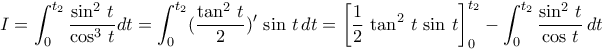 \displaystyle{I=\int_{0}^{t_2}\frac{\sin^2\,t}{\cos^3\,t}dt=\int_{0}^{t_2}(\frac{\tan^2\,t}{2})'\,\sin\,t\,dt=\left[\frac{1}{2}\,\tan^2\,t\,\sin\,t\right]_{0}^{t_2}-\int_{0}^{t_2}\frac{\sin^2\,t}{\cos\,t}\,dt}
