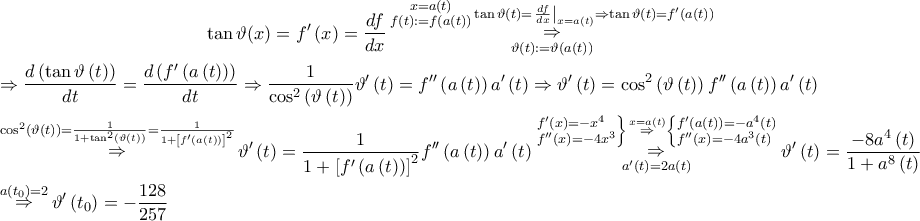 \displaystyle \begin{gathered} 
  \tan \vartheta (x) = f'\left( x \right) = \frac{{df}}{{dx}}\mathop {\mathop  \Rightarrow \limits_{\vartheta \left( t \right): = \vartheta \left( {a\left( t \right)} \right)} }\limits^\substack{ x = a\left( t \right) \\ f\left( t \right): = f\left( {a\left( t \right)} \right) }  \tan \vartheta \left( t \right) = {\left. {\frac{{df}}{{dx}}} \right|_{x = a\left( t \right)}} \Rightarrow \tan \vartheta \left( t \right) = f'\left( {a\left( t \right)} \right) \hfill \\ 
   \Rightarrow \frac{{d\left( {\tan \vartheta \left( t \right)} \right)}}{{dt}} = \frac{{d\left( {f'\left( {a\left( t \right)} \right)} \right)}}{{dt}} \Rightarrow \frac{1}{{{{\cos }^2}\left( {\vartheta \left( t \right)} \right)}}\vartheta '\left( t \right) = f''\left( {a\left( t \right)} \right)a'\left( t \right) \Rightarrow \vartheta '\left( t \right) = {\cos ^2}\left( {\vartheta \left( t \right)} \right)f''\left( {a\left( t \right)} \right)a'\left( t \right) \hfill \\ 
  \mathop  \Rightarrow \limits^{{{\cos }^2}\left( {\vartheta \left( t \right)} \right) = \frac{1}{{1 + {{\tan }^2}\left( {\vartheta \left( t \right)} \right)}} = \frac{1}{{1 + {{\left[ {f'\left( {a\left( t \right)} \right)} \right]}^2}}}} \vartheta '\left( t \right) = \frac{1}{{1 + {{\left[ {f'\left( {a\left( t \right)} \right)} \right]}^2}}}f''\left( {a\left( t \right)} \right)a'\left( t \right)\mathop {\mathop  \Rightarrow \limits^{\left. \begin{subarray}{l}  
  f'\left( x \right) =  - {x^4} \\  
  f''\left( x \right) =  - 4{x^3}  
\end{subarray}  \right\}\mathop  \Rightarrow \limits^{x = a\left( t \right)} \left\{ \begin{subarray}{l}  
  f'\left( {a\left( t \right)} \right) =  - {a^4}\left( t \right) \\  
  f''\left( x \right) =  - 4{a^3}\left( t \right)  
\end{subarray}  \right.} }\limits_{a'\left( t \right) = 2a\left( t \right)} \vartheta '\left( t \right) = \frac{{ - 8{a^4}\left( t \right)}}{{1 + {a^8}\left( t \right)}} \hfill \\ 
  \mathop  \Rightarrow \limits^{a\left( {{t_0}} \right) = 2} \vartheta '\left( {{t_0}} \right) =  - \frac{{128}}{{257}} \hfill \\  
\end{gathered} 