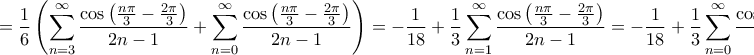 \displaystyle{ = \frac{1}{6}\left( {\sum\limits_{n = 3}^\infty  {\frac{{\cos \left( {\frac{{n\pi }}{3} - \frac{{2\pi }}{3}} \right)}}{{2n - 1}}}  + \sum\limits_{n = 0}^\infty  {\frac{{\cos \left( {\frac{{n\pi }}{3} - \frac{{2\pi }}{3}} \right)}}{{2n - 1}}} } \right) =  - \frac{1}{{18}} + \frac{1}{3}\sum\limits_{n = 1}^\infty  {\frac{{\cos \left( {\frac{{n\pi }}{3} - \frac{{2\pi }}{3}} \right)}}{{2n - 1}}}  =  - \frac{1}{{18}} + \frac{1}{3}\sum\limits_{n = 0}^\infty  {\frac{{\cos \left( {\frac{{n\pi }}{3} - \frac{\pi }{3}} \right)}}{{2n + 1}}}  = }