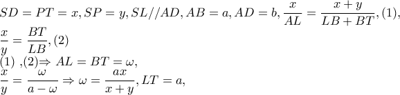 SD=PT=x,SP=y,SL//AD,AB=a,AD=b,\dfrac{x}{AL}=\dfrac{x+y}{LB+BT},(1),
\dfrac{x}{y}=\dfrac{BT}{LB},(2)
(1) ,(2)\Rightarrow AL=BT=\omega ,
\dfrac{x}{y}=\dfrac{\omega }{a-\omega }\Rightarrow \omega =\dfrac{ax}{x+y},LT=a, SD=PT=x,SP=y,SL//AD,AB=a,AD=b,\dfrac{x}{AL}=\dfrac{x+y}{LB+BT},(1),
\dfrac{x}{y}=\dfrac{BT}{LB},(2)
(1) ,(2)\Rightarrow AL=BT=\omega ,
\dfrac{x}{y}=\dfrac{\omega }{a-\omega }\Rightarrow \omega =\dfrac{ax}{x+y},LT=a,