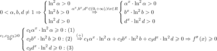 \displaystyle{
\begin{gathered}
0 < \alpha ,b,d \ne 1 \Rightarrow \left\{ \begin{gathered}
\ln ^2 \alpha > 0 \hfill \\
\ln ^2 b > 0 \hfill \\
\ln ^2 d > 0 \hfill \\
\end{gathered} \right.\mathop \Rightarrow \limits^{\alpha ^x ,b^x ,d^x \in \left( {0, + \infty } \right),\forall x \in R} \left\{ \begin{gathered}
\alpha ^x \cdot \ln ^2 \alpha > 0 \hfill \\
b^x \cdot \ln ^2 b > 0 \hfill \\
d^x \cdot \ln ^2 d > 0 \hfill \\
\end{gathered} \right. \hfill \\
\mathop \Rightarrow \limits^{c_1 ,c_2 ,c_3 \geqslant 0} \left\{ \begin{gathered}
c_1 \alpha ^x \cdot \ln ^2 \alpha \geqslant 0:\left( 1 \right) \hfill \\
c_2 b^x \cdot \ln ^2 b \geqslant 0:\left( 2 \right) \hfill \\
c_3 d^x \cdot \ln ^2 d \geqslant 0:\left( 3 \right) \hfill \\
\end{gathered} \right.\mathop \Rightarrow \limits^{\left( + \right)} c_1 \alpha ^x \cdot \ln ^2 \alpha + c_2 b^x \cdot \ln ^2 b + c_3 d^x \cdot \ln ^2 d \geqslant 0 \Rightarrow f''\left( x \right) \geqslant 0 \hfill \\
\end{gathered}
} \displaystyle{
\begin{gathered}
0 < \alpha ,b,d \ne 1 \Rightarrow \left\{ \begin{gathered}
\ln ^2 \alpha > 0 \hfill \\
\ln ^2 b > 0 \hfill \\
\ln ^2 d > 0 \hfill \\
\end{gathered} \right.\mathop \Rightarrow \limits^{\alpha ^x ,b^x ,d^x \in \left( {0, + \infty } \right),\forall x \in R} \left\{ \begin{gathered}
\alpha ^x \cdot \ln ^2 \alpha > 0 \hfill \\
b^x \cdot \ln ^2 b > 0 \hfill \\
d^x \cdot \ln ^2 d > 0 \hfill \\
\end{gathered} \right. \hfill \\
\mathop \Rightarrow \limits^{c_1 ,c_2 ,c_3 \geqslant 0} \left\{ \begin{gathered}
c_1 \alpha ^x \cdot \ln ^2 \alpha \geqslant 0:\left( 1 \right) \hfill \\
c_2 b^x \cdot \ln ^2 b \geqslant 0:\left( 2 \right) \hfill \\
c_3 d^x \cdot \ln ^2 d \geqslant 0:\left( 3 \right) \hfill \\
\end{gathered} \right.\mathop \Rightarrow \limits^{\left( + \right)} c_1 \alpha ^x \cdot \ln ^2 \alpha + c_2 b^x \cdot \ln ^2 b + c_3 d^x \cdot \ln ^2 d \geqslant 0 \Rightarrow f''\left( x \right) \geqslant 0 \hfill \\
\end{gathered}
}