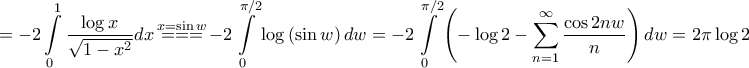 \displaystyle{ = - 2\int\limits_0^1 {\frac{{\log x}}{{\sqrt {1 - {x^2}} }}dx} \mathop { = = = }\limits^{x = \sin w} - 2\int\limits_0^{\pi /2} {\log \left( {\sin w} \right)dw} = - 2\int\limits_0^{\pi /2} {\left( { - \log 2 - \sum\limits_{n = 1}^\infty {\frac{{\cos 2nw}}{n}} } \right)dw} = 2\pi \log 2} \displaystyle{ = - 2\int\limits_0^1 {\frac{{\log x}}{{\sqrt {1 - {x^2}} }}dx} \mathop { = = = }\limits^{x = \sin w} - 2\int\limits_0^{\pi /2} {\log \left( {\sin w} \right)dw} = - 2\int\limits_0^{\pi /2} {\left( { - \log 2 - \sum\limits_{n = 1}^\infty {\frac{{\cos 2nw}}{n}} } \right)dw} = 2\pi \log 2}