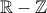 \mathbb{R} - \mathbb{Z} \mathbb{R} - \mathbb{Z}