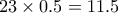 23 \times 0.5 = 11.5