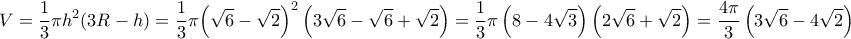 \displaystyle{\,\,\,\,\,\,V = \frac{1}{3}\pi {h^2}(3R - h) = \frac{1}{3}\pi {\left( {\sqrt 6  - \sqrt 2 } \right)^2}\left( {3\sqrt 6  - \sqrt 6  + \sqrt 2 } \right) = \frac{1}{3}\pi \left( {8 - 4\sqrt 3 } \right)\left( {2\sqrt 6  + \sqrt 2 } \right) = \frac{{4\pi }}{3}\left( {3\sqrt 6  - 4\sqrt 2 } \right)}