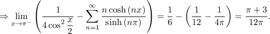 \displaystyle \Rightarrow \lim_{x\rightarrow \pi ^{-}}\left ( \frac{1}{\displaystyle 4\cos ^{2}\frac{x}{2}}-\sum_{n=1}^{\infty}\frac{n\cosh\left ( nx \right ) }{\sinh\left ( n\pi \right ) } \right )=\frac{1}{6}-\left ( \frac{1}{12}-\frac{1}{4\pi } \right )=\frac{\pi +3}{12\pi }. \displaystyle \Rightarrow \lim_{x\rightarrow \pi ^{-}}\left ( \frac{1}{\displaystyle 4\cos ^{2}\frac{x}{2}}-\sum_{n=1}^{\infty}\frac{n\cosh\left ( nx \right ) }{\sinh\left ( n\pi \right ) } \right )=\frac{1}{6}-\left ( \frac{1}{12}-\frac{1}{4\pi } \right )=\frac{\pi +3}{12\pi }.