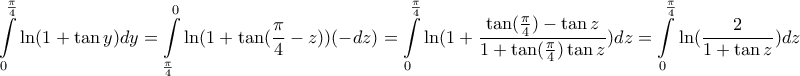 \displaystyle{ 
\int\limits_0^{\frac{\pi }{4}} {\ln (1 + \tan y)dy}  = \int\limits_{\frac{\pi }{4}}^0 {\ln (1 + \tan (\frac{\pi }{4} - z))( - dz) = \int\limits_0^{\frac{\pi }{4}} {\ln (1 + \frac{{\tan (\frac{\pi }{4}) - \tan z}}{{1 + \tan (\frac{\pi }{4})\tan z}})dz = \int\limits_0^{\frac{\pi }{4}} {\ln (\frac{2}{{1 + \tan z}})dz} } }  
}