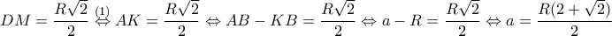 \displaystyle{DM=\frac{R\sqrt{2}}{2}\overset{(1)}\Leftrightarrow AK=\frac{R\sqrt{2}}{2}\Leftrightarrow AB-KB=\frac{R\sqrt{2}}{2}\Leftrightarrow a-R=\frac{R\sqrt{2}}{2}\Leftrightarrow a=\frac{R(2+\sqrt{2})}{2}}