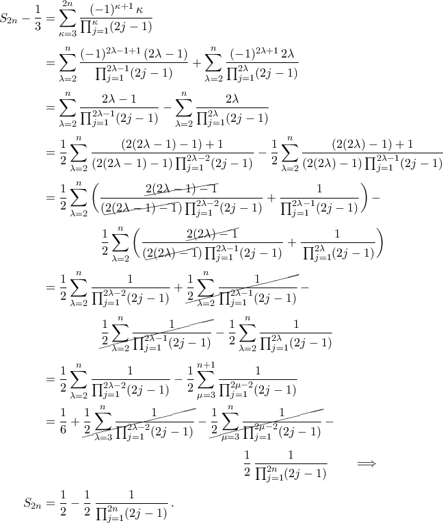 \begin{aligned}
S_{2n}-\frac{1}{3}&=\mathop{\sum}\limits_{\kappa=3}^{2n}\frac{(-1)^{\kappa+1}\,\kappa}{{\prod}_{j=1}^{\kappa}(2j-1)}\\\noalign{\vspace{0.1cm}}
&=\mathop{\sum}\limits_{\lambda=2}^{n}\frac{(-1)^{2\lambda-1+1}\,(2\lambda-1)}{{\prod}_{j=1}^{2\lambda-1}(2j-1)}+\mathop{\sum}\limits_{\lambda=2}^{n}\frac{(-1)^{2\lambda+1}\,2\lambda}{{\prod}_{j=1}^{2\lambda}(2j-1)}\\\noalign{\vspace{0.1cm}}
&=\mathop{\sum}\limits_{\lambda=2}^{n}\frac{2\lambda-1}{{\prod}_{j=1}^{2\lambda-1}(2j-1)}-\mathop{\sum}\limits_{\lambda=2}^{n}\frac{2\lambda}{{\prod}_{j=1}^{2\lambda}(2j-1)}\\\noalign{\vspace{0.1cm}}
&=\frac{1}{2}\mathop{\sum}\limits_{\lambda=2}^{n}\frac{(2(2\lambda-1)-1)+1}{(2(2\lambda-1)-1)\,{\prod}_{j=1}^{2\lambda-2}(2j-1)}-\frac{1}{2}\mathop{\sum}\limits_{\lambda=2}^{n}\frac{(2(2\lambda)-1)+1}{(2(2\lambda)-1)\,{\prod}_{j=1}^{2\lambda-1}(2j-1)}\\\noalign{\vspace{0.1cm}}
&=\frac{1}{2}\mathop{\sum}\limits_{\lambda=2}^{n}\bigg(\frac{\cancel{2(2\lambda-1)-1}}{(\cancel{2(2\lambda-1)-1})\,{\prod}_{j=1}^{2\lambda-2}(2j-1)}+\frac{1}{{\prod}_{j=1}^{2\lambda-1}(2j-1)}\bigg)\,-\\\noalign{\vspace{0.1cm}}
&\hspace{1.8cm} \frac{1}{2}\mathop{\sum}\limits_{\lambda=2}^{n}\bigg(\frac{\cancel{2(2\lambda)-1}}{(\cancel{2(2\lambda)-1})\,{\prod}_{j=1}^{2\lambda-1}(2j-1)}+\frac{1}{\,{\prod}_{j=1}^{2\lambda}(2j-1)}\bigg)\\\noalign{\vspace{0.1cm}}
&=\frac{1}{2}\mathop{\sum}\limits_{\lambda=2}^{n}\frac{1}{{\prod}_{j=1}^{2\lambda-2}(2j-1)}+\cancel{\frac{1}{2}\mathop{\sum}\limits_{\lambda=2}^{n}\frac{1}{{\prod}_{j=1}^{2\lambda-1}(2j-1)}}\,-\\\noalign{\vspace{0.1cm}}
&\hspace{1.8cm} \cancel{\frac{1}{2}\mathop{\sum}\limits_{\lambda=2}^{n}\frac{1}{{\prod}_{j=1}^{2\lambda-1}(2j-1)}}-\frac{1}{2}\mathop{\sum}\limits_{\lambda=2}^{n}\frac{1}{{\prod}_{j=1}^{2\lambda}(2j-1)}\\\noalign{\vspace{0.1cm}}
&=\frac{1}{2}\mathop{\sum}\limits_{\lambda=2}^{n}\frac{1}{{\prod}_{j=1}^{2\lambda-2}(2j-1)}-\frac{1}{2}\mathop{\sum}\limits_{\mu=3}^{n+1}\frac{1}{{\prod}_{j=1}^{2\mu-2}(2j-1)}\\\noalign{\vspace{0.1cm}}
&=\frac{1}{6}+\cancel{\frac{1}{2}\mathop{\sum}\limits_{\lambda=3}^{n}\frac{1}{{\prod}_{j=1}^{2\lambda-2}(2j-1)}}-\cancel{\frac{1}{2}\mathop{\sum}\limits_{\mu=3}^{n}\frac{1}{{\prod}_{j=1}^{2\mu-2}(2j-1)}}\,-\\\noalign{\vspace{0.1cm}}
&\hspace{6.2cm}\frac{1}{2}\,\frac{1}{{\prod}_{j=1}^{2n}(2j-1)}\qquad\Longrightarrow\\\noalign{\vspace{0.1cm}}
S_{2n}&=\frac{1}{2}-\frac{1}{2}\,\frac{1}{{\prod}_{j=1}^{2n}(2j-1)}\,.
\end{aligned} \begin{aligned}
S_{2n}-\frac{1}{3}&=\mathop{\sum}\limits_{\kappa=3}^{2n}\frac{(-1)^{\kappa+1}\,\kappa}{{\prod}_{j=1}^{\kappa}(2j-1)}\\\noalign{\vspace{0.1cm}}
&=\mathop{\sum}\limits_{\lambda=2}^{n}\frac{(-1)^{2\lambda-1+1}\,(2\lambda-1)}{{\prod}_{j=1}^{2\lambda-1}(2j-1)}+\mathop{\sum}\limits_{\lambda=2}^{n}\frac{(-1)^{2\lambda+1}\,2\lambda}{{\prod}_{j=1}^{2\lambda}(2j-1)}\\\noalign{\vspace{0.1cm}}
&=\mathop{\sum}\limits_{\lambda=2}^{n}\frac{2\lambda-1}{{\prod}_{j=1}^{2\lambda-1}(2j-1)}-\mathop{\sum}\limits_{\lambda=2}^{n}\frac{2\lambda}{{\prod}_{j=1}^{2\lambda}(2j-1)}\\\noalign{\vspace{0.1cm}}
&=\frac{1}{2}\mathop{\sum}\limits_{\lambda=2}^{n}\frac{(2(2\lambda-1)-1)+1}{(2(2\lambda-1)-1)\,{\prod}_{j=1}^{2\lambda-2}(2j-1)}-\frac{1}{2}\mathop{\sum}\limits_{\lambda=2}^{n}\frac{(2(2\lambda)-1)+1}{(2(2\lambda)-1)\,{\prod}_{j=1}^{2\lambda-1}(2j-1)}\\\noalign{\vspace{0.1cm}}
&=\frac{1}{2}\mathop{\sum}\limits_{\lambda=2}^{n}\bigg(\frac{\cancel{2(2\lambda-1)-1}}{(\cancel{2(2\lambda-1)-1})\,{\prod}_{j=1}^{2\lambda-2}(2j-1)}+\frac{1}{{\prod}_{j=1}^{2\lambda-1}(2j-1)}\bigg)\,-\\\noalign{\vspace{0.1cm}}
&\hspace{1.8cm} \frac{1}{2}\mathop{\sum}\limits_{\lambda=2}^{n}\bigg(\frac{\cancel{2(2\lambda)-1}}{(\cancel{2(2\lambda)-1})\,{\prod}_{j=1}^{2\lambda-1}(2j-1)}+\frac{1}{\,{\prod}_{j=1}^{2\lambda}(2j-1)}\bigg)\\\noalign{\vspace{0.1cm}}
&=\frac{1}{2}\mathop{\sum}\limits_{\lambda=2}^{n}\frac{1}{{\prod}_{j=1}^{2\lambda-2}(2j-1)}+\cancel{\frac{1}{2}\mathop{\sum}\limits_{\lambda=2}^{n}\frac{1}{{\prod}_{j=1}^{2\lambda-1}(2j-1)}}\,-\\\noalign{\vspace{0.1cm}}
&\hspace{1.8cm} \cancel{\frac{1}{2}\mathop{\sum}\limits_{\lambda=2}^{n}\frac{1}{{\prod}_{j=1}^{2\lambda-1}(2j-1)}}-\frac{1}{2}\mathop{\sum}\limits_{\lambda=2}^{n}\frac{1}{{\prod}_{j=1}^{2\lambda}(2j-1)}\\\noalign{\vspace{0.1cm}}
&=\frac{1}{2}\mathop{\sum}\limits_{\lambda=2}^{n}\frac{1}{{\prod}_{j=1}^{2\lambda-2}(2j-1)}-\frac{1}{2}\mathop{\sum}\limits_{\mu=3}^{n+1}\frac{1}{{\prod}_{j=1}^{2\mu-2}(2j-1)}\\\noalign{\vspace{0.1cm}}
&=\frac{1}{6}+\cancel{\frac{1}{2}\mathop{\sum}\limits_{\lambda=3}^{n}\frac{1}{{\prod}_{j=1}^{2\lambda-2}(2j-1)}}-\cancel{\frac{1}{2}\mathop{\sum}\limits_{\mu=3}^{n}\frac{1}{{\prod}_{j=1}^{2\mu-2}(2j-1)}}\,-\\\noalign{\vspace{0.1cm}}
&\hspace{6.2cm}\frac{1}{2}\,\frac{1}{{\prod}_{j=1}^{2n}(2j-1)}\qquad\Longrightarrow\\\noalign{\vspace{0.1cm}}
S_{2n}&=\frac{1}{2}-\frac{1}{2}\,\frac{1}{{\prod}_{j=1}^{2n}(2j-1)}\,.
\end{aligned}