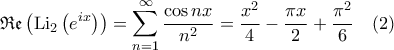 \displaystyle{\mathfrak{Re}\left ( {\rm Li}_2 \left ( e^{ix} \right ) \right )= \sum_{n=1}^{\infty}\frac{\cos nx}{n^2} = \frac{x^2}{4}- \frac{\pi x}{2}+ \frac{\pi^2}{6} \quad (2)} \displaystyle{\mathfrak{Re}\left ( {\rm Li}_2 \left ( e^{ix} \right ) \right )= \sum_{n=1}^{\infty}\frac{\cos nx}{n^2} = \frac{x^2}{4}- \frac{\pi x}{2}+ \frac{\pi^2}{6} \quad (2)}