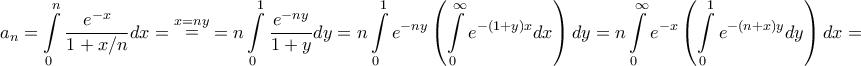 \displaystyle{{a_n} = \int\limits_0^n {\frac{{{e^{ - x}}}}{{1 + x/n}}dx} = \mathop = \limits^{x = ny} = n\int\limits_0^1 {\frac{{{e^{ - ny}}}}{{1 + y}}dy} = n\int\limits_0^1 {{e^{ - ny}}\left( {\int\limits_0^\infty {{e^{ - \left( {1 + y} \right)x}}dx} } \right)dy} = n\int\limits_0^\infty {{e^{ - x}}\left( {\int\limits_0^1 {{e^{ - \left( {n + x} \right)y}}dy} } \right)dx} = } \displaystyle{{a_n} = \int\limits_0^n {\frac{{{e^{ - x}}}}{{1 + x/n}}dx} = \mathop = \limits^{x = ny} = n\int\limits_0^1 {\frac{{{e^{ - ny}}}}{{1 + y}}dy} = n\int\limits_0^1 {{e^{ - ny}}\left( {\int\limits_0^\infty {{e^{ - \left( {1 + y} \right)x}}dx} } \right)dy} = n\int\limits_0^\infty {{e^{ - x}}\left( {\int\limits_0^1 {{e^{ - \left( {n + x} \right)y}}dy} } \right)dx} = }