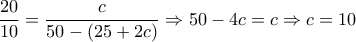 \displaystyle{\frac{{20}}{{10}} = \frac{c}{{50 - \left( {25 + 2c} \right)}} \Rightarrow 50 - 4c = c \Rightarrow c = 10}
