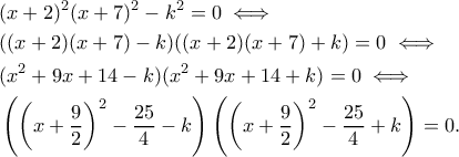 \displaystyle{\begin{aligned}
&(x+2)^2(x+7)^2-k^2=0\iff\\
&((x+2)(x+7)-k)((x+2)(x+7)+k)=0\iff\\
&(x^2+9x+14-k)(x^2+9x+14+k)=0\iff\\
&\left(\left(x+\frac{9}{2}\right)^2-\frac{25}{4}-k\right)\left(\left(x+\frac{9}{2}\right)^2-\frac{25}{4}+k\right)=0.
\end{aligned}} \displaystyle{\begin{aligned}
&(x+2)^2(x+7)^2-k^2=0\iff\\
&((x+2)(x+7)-k)((x+2)(x+7)+k)=0\iff\\
&(x^2+9x+14-k)(x^2+9x+14+k)=0\iff\\
&\left(\left(x+\frac{9}{2}\right)^2-\frac{25}{4}-k\right)\left(\left(x+\frac{9}{2}\right)^2-\frac{25}{4}+k\right)=0.
\end{aligned}}