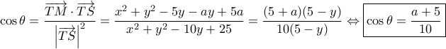 \displaystyle{
\cos\theta
= \dfrac{ \overrightarrow{TM} \cdot \overrightarrow{TS} }{ \left| \overrightarrow{TS} \right|^2 }
= \dfrac{ x^2 + y^2 - 5y - ay + 5a }{ x^2 + y^2 - 10y + 25 }
= \dfrac{ (5 + a)(5 - y) }{ 10(5 - y) }
\Leftrightarrow \boxed{\cos\theta &= \dfrac{ a + 5 }{ 10 }}
} \displaystyle{
\cos\theta
= \dfrac{ \overrightarrow{TM} \cdot \overrightarrow{TS} }{ \left| \overrightarrow{TS} \right|^2 }
= \dfrac{ x^2 + y^2 - 5y - ay + 5a }{ x^2 + y^2 - 10y + 25 }
= \dfrac{ (5 + a)(5 - y) }{ 10(5 - y) }
\Leftrightarrow \boxed{\cos\theta &= \dfrac{ a + 5 }{ 10 }}
}