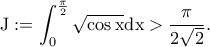 \displaystyle{\rm J:=\int_{0}^{\frac{\pi}{2}}\sqrt{\cos x}dx> \frac{\pi}{2\sqrt{2}}.} \displaystyle{\rm J:=\int_{0}^{\frac{\pi}{2}}\sqrt{\cos x}dx> \frac{\pi}{2\sqrt{2}}.}