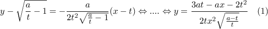 \displaystyle y-\sqrt{\frac{a}{t}-1}=-\frac{a}{2{{t}^{2}}\sqrt{\frac{a}{t}-1}}(x-t)\Leftrightarrow ....\Leftrightarrow y=\frac{3at-ax-2{{t}^{2}}}{2t{{x}^{2}}\sqrt{\frac{a-t}{t}}}\,\,\,\,\,\,(1) \displaystyle y-\sqrt{\frac{a}{t}-1}=-\frac{a}{2{{t}^{2}}\sqrt{\frac{a}{t}-1}}(x-t)\Leftrightarrow ....\Leftrightarrow y=\frac{3at-ax-2{{t}^{2}}}{2t{{x}^{2}}\sqrt{\frac{a-t}{t}}}\,\,\,\,\,\,(1)