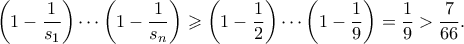 \displaystyle \left(1-\frac{1}{s_1}\right) \cdots \left(1-\frac{1}{s_n}\right) \geqslant \left(1-\frac{1}{2}\right) \cdots \left(1-\frac{1}{9}\right) = \frac{1}{9} > \frac{7}{66}. \displaystyle \left(1-\frac{1}{s_1}\right) \cdots \left(1-\frac{1}{s_n}\right) \geqslant \left(1-\frac{1}{2}\right) \cdots \left(1-\frac{1}{9}\right) = \frac{1}{9} > \frac{7}{66}.