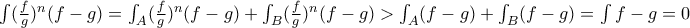 \int (\frac{f}{g})^{n}(f-g)=\int _{A}(\frac{f}{g})^{n}(f-g)+\int _{B}(\frac{f}{g})^{n}(f-g)> \int _{A}(f-g)+\int _{B}(f-g)=\int f-g=0 \int (\frac{f}{g})^{n}(f-g)=\int _{A}(\frac{f}{g})^{n}(f-g)+\int _{B}(\frac{f}{g})^{n}(f-g)> \int _{A}(f-g)+\int _{B}(f-g)=\int f-g=0