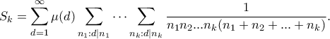 \displaystyle{ S_k = \sum_{d=1}^{\infty} \mu(d) \sum_{n_1: d|n_1} \cdots \sum_{n_k:d|n_k} \frac{1}{n_1n_2...n_k(n_1+n_2+...+n_k)}.} \displaystyle{ S_k = \sum_{d=1}^{\infty} \mu(d) \sum_{n_1: d|n_1} \cdots \sum_{n_k:d|n_k} \frac{1}{n_1n_2...n_k(n_1+n_2+...+n_k)}.}