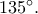 135^\circ.
