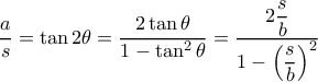 \dfrac {a}{s}= \tan 2\theta = \dfrac {2\tan \theta }{1-\tan ^2 \theta }= \dfrac {2\dfrac {s}{b} }{1-\left (\dfrac {s}{b}\right )^2 } \dfrac {a}{s}= \tan 2\theta = \dfrac {2\tan \theta }{1-\tan ^2 \theta }= \dfrac {2\dfrac {s}{b} }{1-\left (\dfrac {s}{b}\right )^2 }