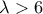 \lambda>6