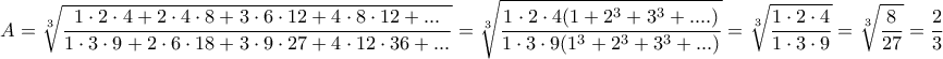 \displaystyle{\displaystyle  
A = \sqrt[3]{{\frac{{1 \cdot 2 \cdot 4 + 2 \cdot 4 \cdot 8 + 3 \cdot 6 \cdot 12 + 4 \cdot 8 \cdot 12 + ...}} 
{{1 \cdot 3 \cdot 9 + 2 \cdot 6 \cdot 18 + 3 \cdot 9 \cdot 27 + 4 \cdot 12 \cdot 36 + ...}}}} = \sqrt[3]{{\frac{{1 \cdot 2 \cdot 4(1 + 2^3  + 3^3  + ....)}} 
{{1 \cdot 3 \cdot 9(1^3  + 2^3  + 3^3  + ...)}}}} = \sqrt[3]{{\frac{{1 \cdot 2 \cdot 4}} 
{{1 \cdot 3 \cdot 9}}}} = \sqrt[3]{{\frac{8} 
{{27}}}} = \frac{2} 
{3} 
}