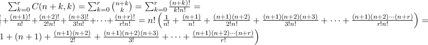 \sum_{k=0}^r C(n+k,k)= \sum_{k=0}^r \binom{n+k}{k}=\sum_{k=0}^r \frac{(n+k)!}{k! n!}=\\ \frac{n!}{n!}+ \frac{(n+1)!}{n!}+ \frac{(n+2)!}{2! n!}+ \frac{(n+3)!}{3! n!}+ \dots +\frac{(n+r)!}{r!n!}= n! \left ( \frac{1}{n!}+ \frac{(n+1)}{n!}+ \frac{(n+1)(n+2)}{2!n!}+ \frac{(n+1)(n+2)(n+3)}{3!n!}+ \dots + \frac{(n+1)(n+2) \cdots (n+r)}{r!n!}\right ) = \left ( 1+(n+1)+\frac{(n+1)(n+2)}{2!}+ \frac{(n+1)(n+2)(n+3)}{3!}+ \dots + \frac{(n+1)(n+2) \cdots (n+r)}{r!}\right) \sum_{k=0}^r C(n+k,k)= \sum_{k=0}^r \binom{n+k}{k}=\sum_{k=0}^r \frac{(n+k)!}{k! n!}=\\ \frac{n!}{n!}+ \frac{(n+1)!}{n!}+ \frac{(n+2)!}{2! n!}+ \frac{(n+3)!}{3! n!}+ \dots +\frac{(n+r)!}{r!n!}= n! \left ( \frac{1}{n!}+ \frac{(n+1)}{n!}+ \frac{(n+1)(n+2)}{2!n!}+ \frac{(n+1)(n+2)(n+3)}{3!n!}+ \dots + \frac{(n+1)(n+2) \cdots (n+r)}{r!n!}\right ) = \left ( 1+(n+1)+\frac{(n+1)(n+2)}{2!}+ \frac{(n+1)(n+2)(n+3)}{3!}+ \dots + \frac{(n+1)(n+2) \cdots (n+r)}{r!}\right)
