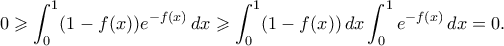 \displaystyle{ 0 \geqslant \int_0^1 (1-f(x))e^{-f(x)} \, dx \geqslant \int_0^1 (1-f(x)) \, dx \int_0^1 e^{-f(x)} \, dx = 0.}