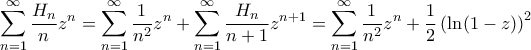 \displaystyle { \sum_{n=1}^{\infty} \frac{H_n}{n}z^{n} = \sum_{n=1}^{\infty} \frac{1}{n^2}z^{n} + \sum_{n=1}^{\infty} \frac{H_n}{n+1}z^{n+1} = \sum_{n=1}^{\infty} \frac{1}{n^2}z^{n} + \frac{1}{2} \left(\ln(1-z)\right) ^2} \displaystyle { \sum_{n=1}^{\infty} \frac{H_n}{n}z^{n} = \sum_{n=1}^{\infty} \frac{1}{n^2}z^{n} + \sum_{n=1}^{\infty} \frac{H_n}{n+1}z^{n+1} = \sum_{n=1}^{\infty} \frac{1}{n^2}z^{n} + \frac{1}{2} \left(\ln(1-z)\right) ^2}