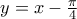 y = x - \frac {\pi}{4}