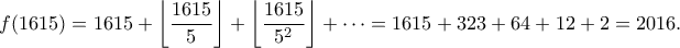 \displaystyle f(1615) =1615 + \left\lfloor \frac{1615}{5}\right\rfloor + \left\lfloor \frac{1615}{5^2}\right\rfloor + \cdots = 1615 + 323+64 + 12 + 2 = 2016. \displaystyle f(1615) =1615 + \left\lfloor \frac{1615}{5}\right\rfloor + \left\lfloor \frac{1615}{5^2}\right\rfloor + \cdots = 1615 + 323+64 + 12 + 2 = 2016.
