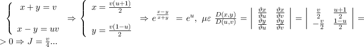 \left\{ {\begin{array}{*{20}c}
{x + y = v} \\
{} \\
{x - y = uv} \\
\end{array} } \right. \Rightarrow \left\{ {\begin{array}{*{20}c}
{x = \frac{{v\left( {u + 1} \right)}}
{2}} \\
{} \\
{y = \frac{{v\left( {1 - u} \right)}}
{2}} \\
\end{array} } \right. \Rightarrow e^{\frac{{x - y}}
{{x + y}}} \; = e^u ,\;\mu \varepsilon \;\frac{{D\left( {x,y} \right)}}
{{D\left( {u,v} \right)}} = \left| {\begin{array}{*{20}c}
{\frac{{\vartheta x}}
{{\vartheta u}}} & {\frac{{\vartheta x}}
{{\vartheta v}}} \\
{\frac{{\vartheta y}}
{{\vartheta u}}} & {\frac{{\vartheta y}}
{{\vartheta v}}} \\
\end{array} } \right| = \left| {\begin{array}{*{20}c}
{\frac{v}
{2}} & {\frac{{u + 1}}
{2}} \\
{ - \frac{v}
{2}} & {\frac{{1 - u}}
{2}} \\
\end{array} } \right| = \frac{v}
{4}>0\Rightarrow J=\frac{v}{4}... \left\{ {\begin{array}{*{20}c}
{x + y = v} \\
{} \\
{x - y = uv} \\
\end{array} } \right. \Rightarrow \left\{ {\begin{array}{*{20}c}
{x = \frac{{v\left( {u + 1} \right)}}
{2}} \\
{} \\
{y = \frac{{v\left( {1 - u} \right)}}
{2}} \\
\end{array} } \right. \Rightarrow e^{\frac{{x - y}}
{{x + y}}} \; = e^u ,\;\mu \varepsilon \;\frac{{D\left( {x,y} \right)}}
{{D\left( {u,v} \right)}} = \left| {\begin{array}{*{20}c}
{\frac{{\vartheta x}}
{{\vartheta u}}} & {\frac{{\vartheta x}}
{{\vartheta v}}} \\
{\frac{{\vartheta y}}
{{\vartheta u}}} & {\frac{{\vartheta y}}
{{\vartheta v}}} \\
\end{array} } \right| = \left| {\begin{array}{*{20}c}
{\frac{v}
{2}} & {\frac{{u + 1}}
{2}} \\
{ - \frac{v}
{2}} & {\frac{{1 - u}}
{2}} \\
\end{array} } \right| = \frac{v}
{4}>0\Rightarrow J=\frac{v}{4}...