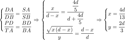 \left\{ \begin{gathered}
\dfrac{{DA}}{{DB}} = \dfrac{{SA}}{{SB}} \hfill \\
\dfrac{{PD}}{{TA}} = \dfrac{{BD}}{{BA}} \hfill \\
\end{gathered} \right. \Rightarrow \left\{ \begin{gathered}
\dfrac{x}{{d - x}} = \dfrac{{\dfrac{{4d}}{5}}}{{d + \dfrac{{4d}}{5}}} \hfill \\
\dfrac{{\sqrt {x\left( {d - x} \right)} }}{y} = \dfrac{{d - x}}{d} \hfill \\
\end{gathered} \right. \Rightarrow \left\{ \begin{gathered}
x = \dfrac{{4d}}{{13}} \hfill \\
y = \dfrac{{2d}}{3} \hfill \\
\end{gathered} \right. \left\{ \begin{gathered}
\dfrac{{DA}}{{DB}} = \dfrac{{SA}}{{SB}} \hfill \\
\dfrac{{PD}}{{TA}} = \dfrac{{BD}}{{BA}} \hfill \\
\end{gathered} \right. \Rightarrow \left\{ \begin{gathered}
\dfrac{x}{{d - x}} = \dfrac{{\dfrac{{4d}}{5}}}{{d + \dfrac{{4d}}{5}}} \hfill \\
\dfrac{{\sqrt {x\left( {d - x} \right)} }}{y} = \dfrac{{d - x}}{d} \hfill \\
\end{gathered} \right. \Rightarrow \left\{ \begin{gathered}
x = \dfrac{{4d}}{{13}} \hfill \\
y = \dfrac{{2d}}{3} \hfill \\
\end{gathered} \right.