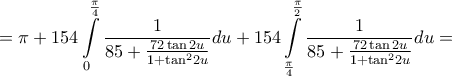 \displaystyle{ = \pi + 154\int\limits_0^{\frac{\pi }{4}} {\frac{1}{{85 + \frac{{72\tan 2u}}{{1 + {{\tan }^2}2u}}}}} du + 154\int\limits_{\frac{\pi }{4}}^{\frac{\pi }{2}} {\frac{1}{{85 + \frac{{72\tan 2u}}{{1 + {{\tan }^2}2u}}}}} du = } \displaystyle{ = \pi + 154\int\limits_0^{\frac{\pi }{4}} {\frac{1}{{85 + \frac{{72\tan 2u}}{{1 + {{\tan }^2}2u}}}}} du + 154\int\limits_{\frac{\pi }{4}}^{\frac{\pi }{2}} {\frac{1}{{85 + \frac{{72\tan 2u}}{{1 + {{\tan }^2}2u}}}}} du = }