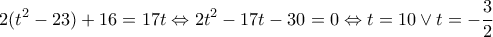 \displaystyle 2({t^2} - 23) + 16 = 17t \Leftrightarrow 2{t^2} - 17t - 30 = 0 \Leftrightarrow t = 10 \vee t = - \frac{3}{2} \displaystyle 2({t^2} - 23) + 16 = 17t \Leftrightarrow 2{t^2} - 17t - 30 = 0 \Leftrightarrow t = 10 \vee t = - \frac{3}{2}
