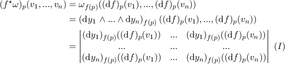 \displaystyle{\begin{aligned}(f^{\star}\omega)_{p}(v_1,...,v_n)&=\omega_{f(p)}((\mathrm{d}f)_{p}(v_1),...,(\mathrm{d}f)_{p}(v_n))\\&=\left(\mathrm{d}y_1\,\land...\land\mathrm{d}y_n \right )_{f(p)}((\mathrm{d}f)_{p}(v_1),...,(\mathrm{d}f)_{p}(v_n))\\&=\begin{vmatrix}
(\mathrm{d}y_1)_{f(p)}((\mathrm{d}f)_{p}(v_1))&... &(\mathrm{d}y_1)_{f(p)}((\mathrm{d}f)_{p}(v_n)) \\
...& ... & ...\\
(\mathrm{d}y_n)_{f(p)}((\mathrm{d}f)_{p}(v_1))&... & (\mathrm{d}y_n)_{f(p)}((\mathrm{d}f)_{p}(v_n))
\end{vmatrix}\,\,(I) \end{aligned}} \displaystyle{\begin{aligned}(f^{\star}\omega)_{p}(v_1,...,v_n)&=\omega_{f(p)}((\mathrm{d}f)_{p}(v_1),...,(\mathrm{d}f)_{p}(v_n))\\&=\left(\mathrm{d}y_1\,\land...\land\mathrm{d}y_n \right )_{f(p)}((\mathrm{d}f)_{p}(v_1),...,(\mathrm{d}f)_{p}(v_n))\\&=\begin{vmatrix}
(\mathrm{d}y_1)_{f(p)}((\mathrm{d}f)_{p}(v_1))&... &(\mathrm{d}y_1)_{f(p)}((\mathrm{d}f)_{p}(v_n)) \\
...& ... & ...\\
(\mathrm{d}y_n)_{f(p)}((\mathrm{d}f)_{p}(v_1))&... & (\mathrm{d}y_n)_{f(p)}((\mathrm{d}f)_{p}(v_n))
\end{vmatrix}\,\,(I) \end{aligned}}