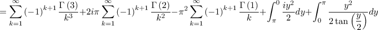 =\displaystyle \sum_{k=1}^{\infty }\left( -1 \right)^{k+1}\frac{\Gamma \left( 3 \right)}{k^{3}}+2i\pi\sum_{k=1}^{\infty }\left( -1 \right)^{k+1}\frac{\Gamma \left( 2 \right)}{k^{2}}-\pi^{2}\sum_{k=1}^{\infty }\left( -1 \right)^{k+1}\frac{\Gamma \left( 1 \right)}{k}+\int_{\pi}^{0}\frac{iy^{2}}{2}dy+\int_{0}^{\pi}\frac{y^{2}}{2\tan \left( \displaystyle\frac{y}{2} \right)}dy =\displaystyle \sum_{k=1}^{\infty }\left( -1 \right)^{k+1}\frac{\Gamma \left( 3 \right)}{k^{3}}+2i\pi\sum_{k=1}^{\infty }\left( -1 \right)^{k+1}\frac{\Gamma \left( 2 \right)}{k^{2}}-\pi^{2}\sum_{k=1}^{\infty }\left( -1 \right)^{k+1}\frac{\Gamma \left( 1 \right)}{k}+\int_{\pi}^{0}\frac{iy^{2}}{2}dy+\int_{0}^{\pi}\frac{y^{2}}{2\tan \left( \displaystyle\frac{y}{2} \right)}dy