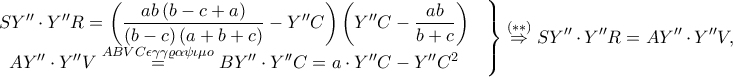 \displaystyle \left.\begin{matrix}
\displaystyle SY''\cdot Y''R=\left ( \frac{ab\left ( b-c+a \right )}{\left ( b-c \right )\left ( a+b+c \right )}-Y'' C\right )\left ( Y''C-\frac{ab}{b+c} \right ) & \\
AY''\cdot Y''V\overset{ABVC \epsilon \gamma \gamma \varrho \alpha \psi \iota \mu o}=BY''\cdot Y''C=a\cdot Y''C-Y''C^{2} & \\
\end{matrix}\right\}\overset{\left ( \ast \ast \right )}\Rightarrow SY''\cdot Y''R=AY''\cdot Y''V, \displaystyle \left.\begin{matrix}
\displaystyle SY''\cdot Y''R=\left ( \frac{ab\left ( b-c+a \right )}{\left ( b-c \right )\left ( a+b+c \right )}-Y'' C\right )\left ( Y''C-\frac{ab}{b+c} \right ) & \\
AY''\cdot Y''V\overset{ABVC \epsilon \gamma \gamma \varrho \alpha \psi \iota \mu o}=BY''\cdot Y''C=a\cdot Y''C-Y''C^{2} & \\
\end{matrix}\right\}\overset{\left ( \ast \ast \right )}\Rightarrow SY''\cdot Y''R=AY''\cdot Y''V,
