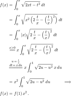 \begin{aligned} 
f(x)&=\displaystyle\int_{0}^{x}\sqrt{2xt-t^2}\;dt\\\noalign{\vspace{0.2cm}} 
&=\displaystyle\int_{0}^{x}\sqrt{x^2\,\Big(2\,\frac{t}{x}-\Big(\frac{t}{x}\Big)^2\Big)}\;dt\\\noalign{\vspace{0.2cm}} 
&=\displaystyle\int_{0}^{x}|x|\sqrt{2\,\frac{t}{x}-\Big(\frac{t}{x}\Big)^2}\;dt\\\noalign{\vspace{0.2cm}} 
&\stackrel{x>0}{=\!=}x\displaystyle\int_{0}^{x}\sqrt{2\,\frac{t}{x}-\Big(\frac{t}{x}\Big)^2}\;dt\\\noalign{\vspace{0.2cm}}&\mathop{=\!=\!=\!=\!=}\limits^{\begin{subarray}{c} 
{u\,=\,\frac{t}{x}}  \\ 
{dt\,=\,x\,du}   \\\noalign{\vspace{0.05cm}} 
\end{subarray}}\,x\displaystyle\int_{0}^{1}\sqrt{2u-u^2}\;x\,du\\\noalign{\vspace{0.2cm}} 
&=x^2\displaystyle\int_{0}^{1}\sqrt{2u-u^2}\;du\quad\quad\quad\Longrightarrow\\\noalign{\vspace{0.2cm}} 
 f(x)&=f(1)\,x^2\,. 
\end{aligned}
