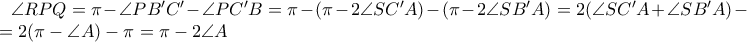 \angle RPQ =  \pi - \angle PB'C' - \angle PC'B = \pi - (\pi - 2\angle SC'A) - (\pi - 2\angle SB'A ) = 2(\angle SC'A + \angle SB'A) - \pi = 2(\pi - \angle A ) - \pi = \pi - 2\angle A