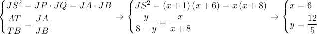\left\{ \begin{gathered}
J{S^2} = JP \cdot JQ = JA \cdot JB \hfill \\
\frac{{AT}}{{TB}} = \frac{{JA}}{{JB}} \hfill \\
\end{gathered} \right. \Rightarrow \left\{ \begin{gathered}
J{S^2} = \left( {x + 1} \right)\left( {x + 6} \right) = x\left( {x + 8} \right) \hfill \\
\frac{y}{{8 - y}} = \frac{x}{{x + 8}} \hfill \\
\end{gathered} \right. \Rightarrow \left\{ \begin{gathered}
x = 6 \hfill \\
y = \frac{{12}}{5} \hfill \\
\end{gathered} \right. \left\{ \begin{gathered}
J{S^2} = JP \cdot JQ = JA \cdot JB \hfill \\
\frac{{AT}}{{TB}} = \frac{{JA}}{{JB}} \hfill \\
\end{gathered} \right. \Rightarrow \left\{ \begin{gathered}
J{S^2} = \left( {x + 1} \right)\left( {x + 6} \right) = x\left( {x + 8} \right) \hfill \\
\frac{y}{{8 - y}} = \frac{x}{{x + 8}} \hfill \\
\end{gathered} \right. \Rightarrow \left\{ \begin{gathered}
x = 6 \hfill \\
y = \frac{{12}}{5} \hfill \\
\end{gathered} \right.